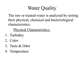 Water Quality
The raw or treated water is analyzed by testing
their physical, chemical and bacteriological
characteristics:
Physical Characteristics:
1. Turbidity
2. Color
3. Taste & Odor
4. Temperature
 