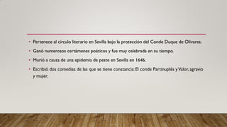 • Pertenece al círculo literario en Sevilla bajo la protección del Conde Duque de Olivares.
• Ganó numerosos certámenes poéticos y fue muy celebrada en su tiempo.
• Murió a causa de una epidemia de peste en Sevilla en 1646.
• Escribió dos comedias de las que se tiene constancia:El conde Partinuplés yValor, agravio
y mujer.
 
