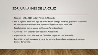 SOR JUANA INÉS DE LA CRUZ
• Nace en 1648 o 1651 en San Miguel de Nepantla
• Fue la segunda de las tres hijas de Pedro Asuaje yVargas Machuca, que nunca se unieron
en matrimonio eclesiástico y se separaron al poco de nacer Juana Inés.
• Pasa la infancia con su abuelo en Panoaya.Aprende náhuatl.
• Aprendió a leer y escribir con tres años.Autodidacta.
• A partir de los ocho años vive en Ciudad de Méjico, en casa de sus tíos.
• Entre 1664 y 1665 ingresa en la corte del virrey y desarrolla su amista con la virreina,
Leonor de Carreto.
 