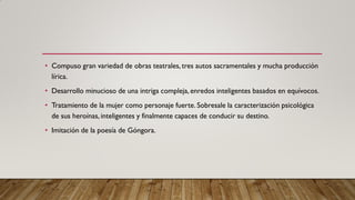 • Compuso gran variedad de obras teatrales, tres autos sacramentales y mucha producción
lírica.
• Desarrollo minucioso de una intriga compleja, enredos inteligentes basados en equívocos.
• Tratamiento de la mujer como personaje fuerte. Sobresale la caracterización psicológica
de sus heroínas, inteligentes y finalmente capaces de conducir su destino.
• Imitación de la poesía de Góngora.
 