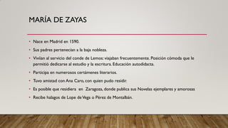 MARÍA DE ZAYAS
• Nace en Madrid en 1590.
• Sus padres pertenecían a la baja nobleza.
• Vivíian al servicio del conde de Lemos: viajaban frecuentemente. Posición cómoda que le
permitió dedicarse al estudio y la escritura. Educación autodidacta.
• Participa en numerosos certámenes literarios.
• Tuvo amistad con Ana Caro, con quien pudo residir.
• Es posible que residiera en Zaragoza, donde publica sus Novelas ejemplares y amorosas
• Recibe halagos de Lope deVega o Pérez de Montalbán.
 