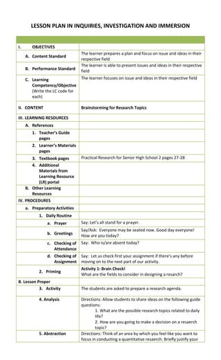 LESSON PLAN IN INQUIRIES, INVESTIGATION AND IMMERSION
I. OBJECTIVES
A. Content Standard
The learner prepares a plan and focus on issue and ideas in their
respective field
B. Performance Standard
The learner is able to present issues and ideas in their respective
field
C. Learning
Competency/Objective
(Write the LC code for
each)
The learner focuses on issue and ideas in their respective field
II. CONTENT Brainstorming for Research Topics
III. LEARNING RESOURCES
A. References
1. Teacher’s Guide
pages
2. Learner’s Materials
pages
3. Textbook pages Practical Research for Senior High School 2 pages 27-28
4. Additional
Materials from
Learning Resource
(LR) portal
B. Other Learning
Resources
IV. PROCEDURES
a. Preparatory Activities
1. Daily Routine
a. Prayer Say: Let’s all stand for a prayer.
b. Greetings
Say/Ask: Everyone may be seated now. Good day everyone!
How are you today?
c. Checking of
Attendance
Say: Who is/are absent today?
d. Checking of
Assignment
Say: Let us check first your assignment if there’s any before
moving on to the next part of our activity.
2. Priming
Activity 1: Brain Check!
What are the fields to consider in designing a resarch?
B. Lesson Proper
3. Activity The students are asked to prepare a research agenda.
4. Analysis Directions: Allow students to share ideas on the following guide
questions:
1. What are the possible research topics related to daily
life?
2. How are you going to make a decision on a resaerch
topic?
5. Abstraction Directions: Think of an area by which you feel like you want to
focus in conducting a quantitative resaerch. Briefly justify your
 