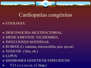 Cardiopatías congénitas
 ETIOLOGIA:
 DESCONOCIDA MULTIFACTORIAL.
 MEDICAMENTOS. TALIDOMIDA.
 INFECCIONES MATERNAS.
 RUBEOLA ( catarata, microcefalia, pca, ep,cia)
 TOXICOS ( litio, oh.)
 LUPUS.
 SINDROMES GENETICOS ESPECIFICOS.
 T.21 ( c.i.v,c.i.a, t.f, htap,)
 