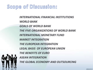 INTERNATIONAL FINANCIAL INSTITUTIONS
WORLD BANK
GOALS OF WORLD BANK
THE FIVE ORGANIZATIONS OF WORLD BANK
INTERNATIONAL MONETARY FUND
MARKET INTEGRATION
THE EUROPEAN INTEGRATION
LEGAL BASIS OF EUROPEAN UNION
THE BENEFITS OF EURO
ASEAN INTEGRATION
THE GLOBAL ECONOMY AND OUTSOURCING
 