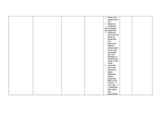 ✓ Hacer una
pregunta por
vez
✓ Grabar la
entrevista
Para preparar
las preguntas:
✓ Hacemos
una lluvia de
ideas de
preguntas
que
queremos
realizar,
seleccionam
os las más
relevantes
que nos
ayudaran a
comprender
mejor el reto
inicial.
✓ Teniendo
claro que
queremos
saber,
debemos
utilizar
preguntas
tales como:
¿Cómo…?
¿Por qué...?
¿Cuéntame
más sobre
esa
experiencia
 