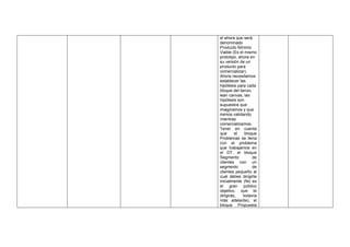 el ahora que será
denominado
Producto Mínimo
Viable (Es el mismo
prototipo, ahora en
su versión de un
producto para
comercializar).
Ahora necesitamos
establecer las
hipótesis para cada
bloque del lienzo
lean canvas, las
hipótesis son
supuestos que
imaginamos y que
iremos validando
mientras
comercializamos.
Tener en cuenta
que el bloque
Problemas se llena
con el problema
que trabajamos en
el DT, el bloque
Segmento de
clientes con un
segmento de
clientes pequeño al
cual debes dirigirte
inicialmente (No es
el gran público
objetivo, que te
dirigirás, todavía
más adelante), el
bloque Propuesta
 