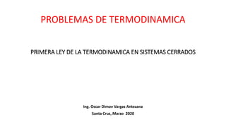 PRIMERA LEY DE LA TERMODINAMICA EN SISTEMAS CERRADOS
Ing. Oscar Dimov Vargas Antezana
Santa Cruz, Marzo 2020
PROBLEMAS DE TERMODINAMICA
 