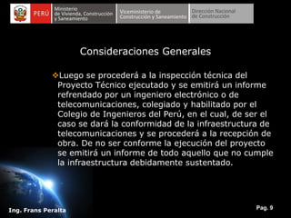 Pag. 9
Ing. Frans Peralta
Consideraciones Generales
Luego se procederá a la inspección técnica del
Proyecto Técnico ejecutado y se emitirá un informe
refrendado por un ingeniero electrónico o de
telecomunicaciones, colegiado y habilitado por el
Colegio de Ingenieros del Perú, en el cual, de ser el
caso se dará la conformidad de la infraestructura de
telecomunicaciones y se procederá a la recepción de
obra. De no ser conforme la ejecución del proyecto
se emitirá un informe de todo aquello que no cumple
la infraestructura debidamente sustentado.
 