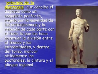 "principio de la
diartrosis" que concibe el
desnudo como un
esqueleto perfecto,
regido por la movilidad de
las articulaciones y la
relación de cada parte con
el todo, lo que les hace
acentuar la división entre
el tronco y las
extremidades, y dentro
del torso, marcar
nítidamente los
pectorales, la cintura y el
pliegue inguinal.
 