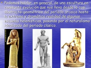 • Podemos hablar, en general, de una escultura en
constante evolución que nos lleva desde lo casi
abstracto-geométrico del período arcaico hasta
la extrema y dramática realidad de algunas
escuelas helenísticas, pasando por el naturalismo
idealizado del período clásico.
 