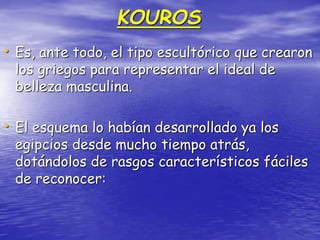 KOUROS
• Es, ante todo, el tipo escultórico que crearon
los griegos para representar el ideal de
belleza masculina.
• El esquema lo habían desarrollado ya los
egipcios desde mucho tiempo atrás,
dotándolos de rasgos característicos fáciles
de reconocer:
 