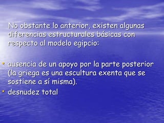 No obstante lo anterior, existen algunas
diferencias estructurales básicas con
respecto al modelo egipcio:
• ausencia de un apoyo por la parte posterior
(la griega es una escultura exenta que se
sostiene a sí misma).
• desnudez total
 