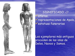 SIGNIFICADO: ¿?
atletas,
representaciones de Apolo,
estatuas funerarias
Los ejemplares más antiguos
proceden de las islas de
Delos, Naxos y Samos.
 