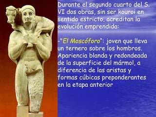 Durante el segundo cuarto del S.
VI dos obras, sin ser kouroi en
sentido estricto, acreditan la
evolución emprendida:
-"El Moscóforo“: joven que lleva
un ternero sobre los hombros.
Apariencia blanda y redondeada
de la superficie del mármol, a
diferencia de las aristas y
formas cúbicas preponderantes
en la etapa anterior
 