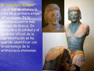 El “Caballero Rampin”
con el que se alcanza la
cima de la primera etapa
del arcaísmo. Es la
estatua ecuestre más
antigua de Grecia. En
atención a la calidad y al
carácter oficial de la
representación se ha
querido identificar con
un personaje de la
aristocracia ateniense.
 