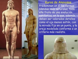 Kuros de Anavysos
Predominan en él las formas
blandas, más naturales, todo
ello fruto de una evolución
estilística, en la que, además,
deben ser valorados detalles
como el ojo menos saltón, con
la mirada fija en un punto, y la
oreja modelada conforme a un
criterio más realista.
 