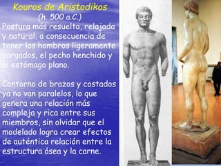 Kouros de Aristodikos
(h. 500 a.C.)
Postura más resuelta, relajada
y natural, a consecuencia de
tener los hombros ligeramente
cargados, el pecho henchido y
el estómago plano.
Contorno de brazos y costados
ya no van paralelos, lo que
genera una relación más
compleja y rica entre sus
miembros, sin olvidar que el
modelado logra crear efectos
de auténtica relación entre la
estructura ósea y la carne.
 