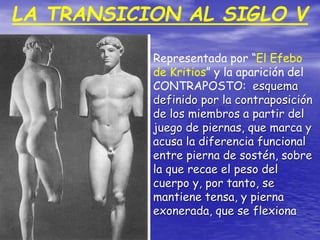 LA TRANSICION AL SIGLO V
Representada por “El Efebo
de Kritios” y la aparición del
CONTRAPOSTO: esquema
definido por la contraposición
de los miembros a partir del
juego de piernas, que marca y
acusa la diferencia funcional
entre pierna de sostén, sobre
la que recae el peso del
cuerpo y, por tanto, se
mantiene tensa, y pierna
exonerada, que se flexiona
 