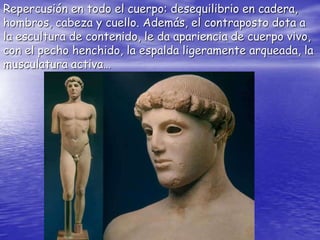 Repercusión en todo el cuerpo: desequilibrio en cadera,
hombros, cabeza y cuello. Además, el contraposto dota a
la escultura de contenido, le da apariencia de cuerpo vivo,
con el pecho henchido, la espalda ligeramente arqueada, la
musculatura activa…
 