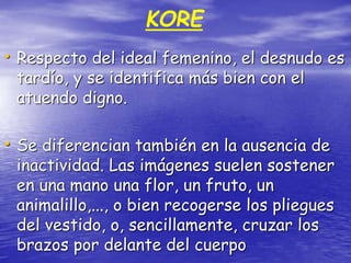 KORE
• Respecto del ideal femenino, el desnudo es
tardío, y se identifica más bien con el
atuendo digno.
• Se diferencian también en la ausencia de
inactividad. Las imágenes suelen sostener
en una mano una flor, un fruto, un
animalillo,..., o bien recogerse los pliegues
del vestido, o, sencillamente, cruzar los
brazos por delante del cuerpo
 