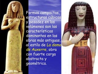 Formas compactas,
estructuras cúbicas
y pesadez en los
volúmenes son las
características
dominantes en las
obras más antiguas,
al estilo de La dama
de Auxerre, obra
con fuerte carga
abstracta y
geométrica.
 