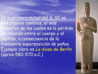 En la primera mitad del S. VI se
dan algunos cambios, el más
llamativo de los cuales es la pérdida
de relación entre el cuerpo y el
vestido, a consecuencia de la
frecuente superposición de paños.
Ejemplo claro es La diosa de Berlín
(aprox.580-570 a.C.)
 