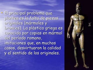 • El principal problema que
plantea es la falta de piezas
originales (mármoles y
bronces). La plástica griega es
conocida por copias en mármol
del período romano,
imitaciones que, en muchos
casos, desvirtuaron la calidad
y el sentido de los originales.
 