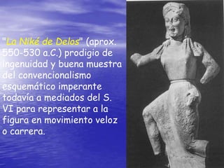 "La Niké de Delos" (aprox.
550-530 a.C.) prodigio de
ingenuidad y buena muestra
del convencionalismo
esquemático imperante
todavía a mediados del S.
VI para representar a la
figura en movimiento veloz
o carrera.
 