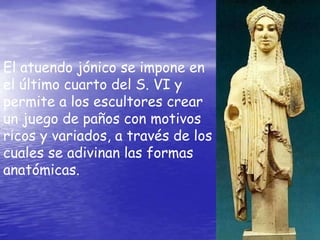 El atuendo jónico se impone en
el último cuarto del S. VI y
permite a los escultores crear
un juego de paños con motivos
ricos y variados, a través de los
cuales se adivinan las formas
anatómicas.
 