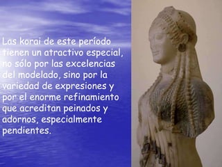 Las korai de este período
tienen un atractivo especial,
no sólo por las excelencias
del modelado, sino por la
variedad de expresiones y
por el enorme refinamiento
que acreditan peinados y
adornos, especialmente
pendientes.
 