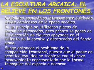 Modalidad escultórica intensamente cultivada
desde comienzos de la época arcaica.
En un principio se utilizaron placas de
cerámica decoradas, pero pronto se pensó en
la colocación de figuras apoyadas en el
saliente de la cornisa y destacadas del fondo
plano.
Surge entonces el problema de la
composición frontonal, puesto que al poner en
práctica esa idea se tropieza con el grave
inconveniente representado por la forma
triangular del espacio a decorar.
LA ESCULTURA ARCAICA: EL
RELIEVE EN LOS FRONTONES.
 