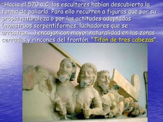•Hacia el 570 a.C. los escultores habían descubierto la
forma de paliarlo. Para ello recurren a figuras que por su
propia naturaleza o por las actitudes adoptadas
(monstruos serpentiformes, luchadores que se
arrastran,...) encajan con mayor naturalidad en las zonas
cerradas y rincones del frontón. “Tifón de tres cabezas".
 