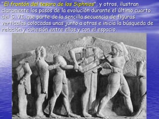 "El frontón del tesoro de los Siphnios", y otros, ilustran
claramente los pasos de la evolución durante el último cuarto
del S. VI, que parte de la sencilla secuencia de figuras
verticales colocadas unas junto a otras e inicia la búsqueda de
relación y cohesión entre ellas y con el espacio.
 