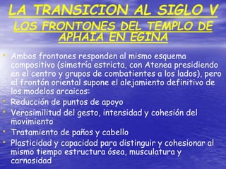 • Ambos frontones responden al mismo esquema
compositivo (simetría estricta, con Atenea presidiendo
en el centro y grupos de combatientes a los lados), pero
el frontón oriental supone el alejamiento definitivo de
los modelos arcaicos:
• Reducción de puntos de apoyo
• Verosimilitud del gesto, intensidad y cohesión del
movimiento
• Tratamiento de paños y cabello
• Plasticidad y capacidad para distinguir y cohesionar al
mismo tiempo estructura ósea, musculatura y
carnosidad
LA TRANSICION AL SIGLO V
LOS FRONTONES DEL TEMPLO DE
APHAIA EN EGINA
 