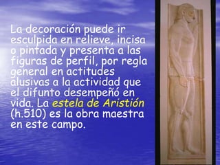 La decoración puede ir
esculpida en relieve, incisa
o pintada y presenta a las
figuras de perfil, por regla
general en actitudes
alusivas a la actividad que
el difunto desempeñó en
vida. La estela de Aristión
(h.510) es la obra maestra
en este campo.
 