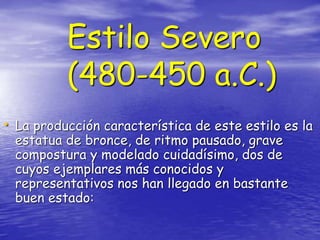 Estilo Severo
(480-450 a.C.)
• La producción característica de este estilo es la
estatua de bronce, de ritmo pausado, grave
compostura y modelado cuidadísimo, dos de
cuyos ejemplares más conocidos y
representativos nos han llegado en bastante
buen estado:
 