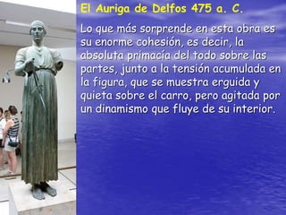 El Auriga de Delfos 475 a. C.
Lo que más sorprende en esta obra es
su enorme cohesión, es decir, la
absoluta primacía del todo sobre las
partes, junto a la tensión acumulada en
la figura, que se muestra erguida y
quieta sobre el carro, pero agitada por
un dinamismo que fluye de su interior.
 