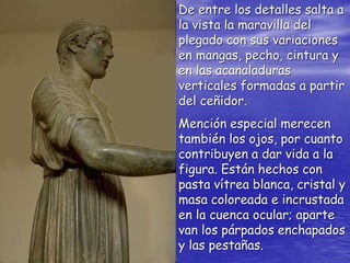 De entre los detalles salta a
la vista la maravilla del
plegado con sus variaciones
en mangas, pecho, cintura y
en las acanaladuras
verticales formadas a partir
del ceñidor.
Mención especial merecen
también los ojos, por cuanto
contribuyen a dar vida a la
figura. Están hechos con
pasta vítrea blanca, cristal y
masa coloreada e incrustada
en la cuenca ocular; aparte
van los párpados enchapados
y las pestañas.
 