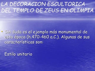 LA DECORACION ESCULTORICA
DEL TEMPLO DE ZEUS EN OLIMPIA
• Sin duda es el ejemplo más monumental de
esta época (h.470-460 a.C.). Algunas de sus
características son:
Estilo unitario
 