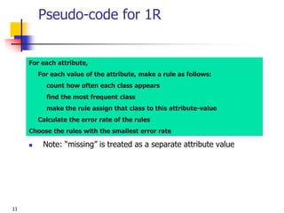 11
Pseudo-code for 1R
For each attribute,
For each value of the attribute, make a rule as follows:
count how often each class appears
find the most frequent class
make the rule assign that class to this attribute-value
Calculate the error rate of the rules
Choose the rules with the smallest error rate
 Note: “missing” is treated as a separate attribute value
 