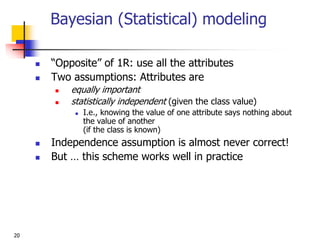 20
Bayesian (Statistical) modeling
 “Opposite” of 1R: use all the attributes
 Two assumptions: Attributes are
 equally important
 statistically independent (given the class value)
 I.e., knowing the value of one attribute says nothing about
the value of another
(if the class is known)
 Independence assumption is almost never correct!
 But … this scheme works well in practice
 