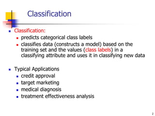 2
 Classification:
 predicts categorical class labels
 classifies data (constructs a model) based on the
training set and the values (class labels) in a
classifying attribute and uses it in classifying new data
 Typical Applications
 credit approval
 target marketing
 medical diagnosis
 treatment effectiveness analysis
Classification
 