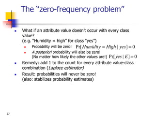 27
The “zero-frequency problem”
 What if an attribute value doesn’t occur with every class
value?
(e.g. “Humidity = high” for class “yes”)
 Probability will be zero!
 A posteriori probability will also be zero!
(No matter how likely the other values are!)
 Remedy: add 1 to the count for every attribute value-class
combination (Laplace estimator)
 Result: probabilities will never be zero!
(also: stabilizes probability estimates)
0
]
|
Pr[ 
E
yes
0
]
|
Pr[ 
 yes
High
Humidity
 
