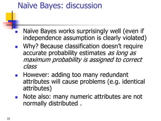33
Naïve Bayes: discussion
 Naïve Bayes works surprisingly well (even if
independence assumption is clearly violated)
 Why? Because classification doesn’t require
accurate probability estimates as long as
maximum probability is assigned to correct
class
 However: adding too many redundant
attributes will cause problems (e.g. identical
attributes)
 Note also: many numeric attributes are not
normally distributed .
 