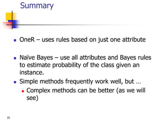 35
Summary
 OneR – uses rules based on just one attribute
 Naïve Bayes – use all attributes and Bayes rules
to estimate probability of the class given an
instance.
 Simple methods frequently work well, but …
 Complex methods can be better (as we will
see)
 