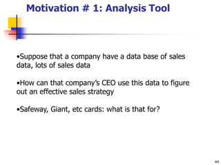 44
Motivation # 1: Analysis Tool
•Suppose that a company have a data base of sales
data, lots of sales data
•How can that company’s CEO use this data to figure
out an effective sales strategy
•Safeway, Giant, etc cards: what is that for?
 