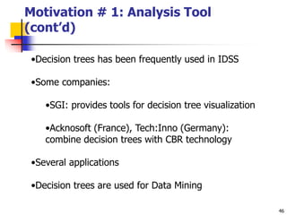 46
Motivation # 1: Analysis Tool
(cont’d)
•Decision trees has been frequently used in IDSS
•Some companies:
•SGI: provides tools for decision tree visualization
•Acknosoft (France), Tech:Inno (Germany):
combine decision trees with CBR technology
•Several applications
•Decision trees are used for Data Mining
 