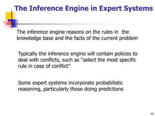 49
The Inference Engine in Expert Systems
The inference engine reasons on the rules in the
knowledge base and the facts of the current problem
Typically the inference engine will contain policies to
deal with conflicts, such as “select the most specific
rule in case of conflict”
Some expert systems incorporate probabilistic
reasoning, particularly those doing predictions
 