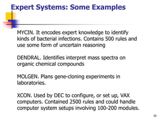 50
Expert Systems: Some Examples
MYCIN. It encodes expert knowledge to identify
kinds of bacterial infections. Contains 500 rules and
use some form of uncertain reasoning
DENDRAL. Identifies interpret mass spectra on
organic chemical compounds
MOLGEN. Plans gene-cloning experiments in
laboratories.
XCON. Used by DEC to configure, or set up, VAX
computers. Contained 2500 rules and could handle
computer system setups involving 100-200 modules.
 