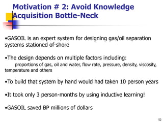 52
Motivation # 2: Avoid Knowledge
Acquisition Bottle-Neck
•GASOIL is an expert system for designing gas/oil separation
systems stationed of-shore
•The design depends on multiple factors including:
proportions of gas, oil and water, flow rate, pressure, density, viscosity,
temperature and others
•To build that system by hand would had taken 10 person years
•It took only 3 person-months by using inductive learning!
•GASOIL saved BP millions of dollars
 